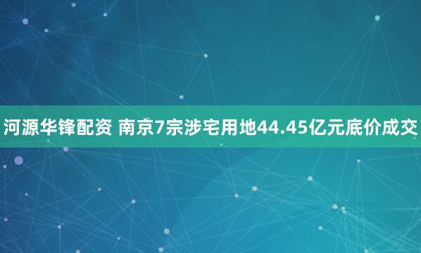 河源华锋配资 南京7宗涉宅用地44.45亿元底价成交
