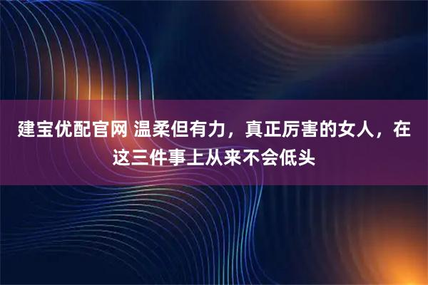 建宝优配官网 温柔但有力，真正厉害的女人，在这三件事上从来不会低头