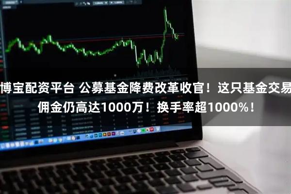 博宝配资平台 公募基金降费改革收官！这只基金交易佣金仍高达1000万！换手率超1000%！