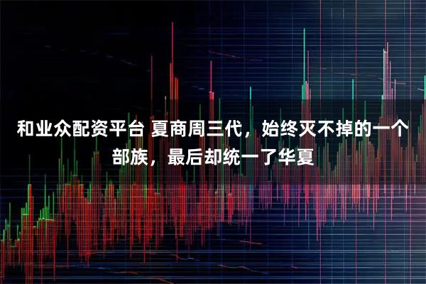和业众配资平台 夏商周三代，始终灭不掉的一个部族，最后却统一了华夏