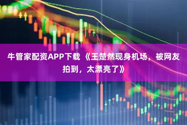 牛管家配资APP下载 《王楚然现身机场，被网友拍到，太漂亮了》