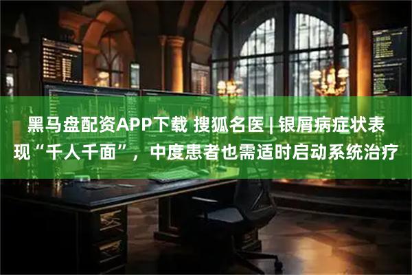 黑马盘配资APP下载 搜狐名医 | 银屑病症状表现“千人千面”，中度患者也需适时启动系统治疗