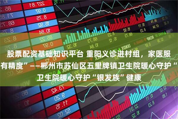 股票配资基础知识平台 重阳义诊进村组，家医服务“有温度更有精度”——郴州市苏仙区五里牌镇卫生院暖心守护“银发族”健康