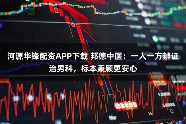 河源华锋配资APP下载 邦德中医：一人一方辨证治男科，标本兼顾更安心