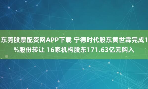 东莞股票配资网APP下载 宁德时代股东黄世霖完成1%股份转让 16家机构股东171.63亿元购入