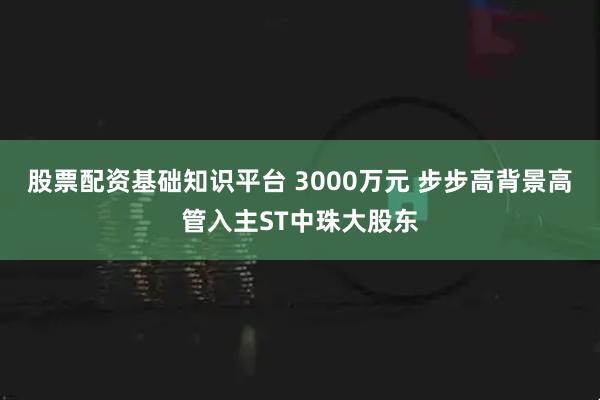股票配资基础知识平台 3000万元 步步高背景高管入主ST中珠大股东
