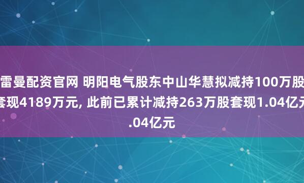 雷曼配资官网 明阳电气股东中山华慧拟减持100万股套现4189万元, 此前已累计减持263万股套现1.04亿元