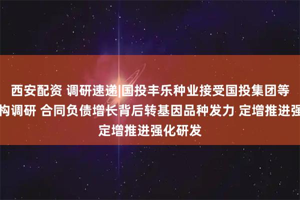 西安配资 调研速递|国投丰乐种业接受国投集团等多家机构调研 合同负债增长背后转基因品种发力 定增推进强化研发