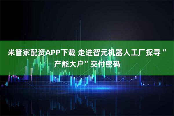 米管家配资APP下载 走进智元机器人工厂探寻“产能大户”交付密码