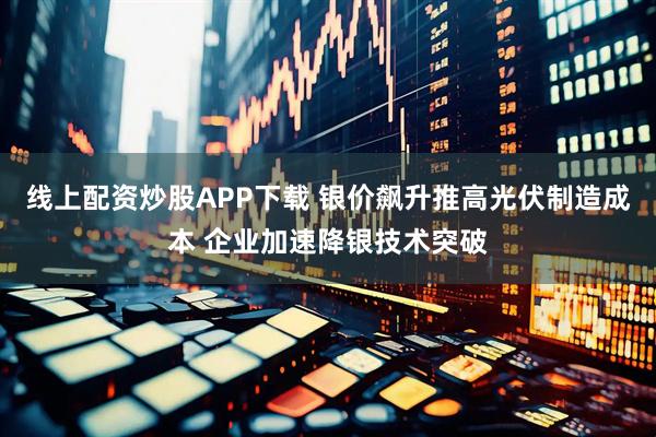 线上配资炒股APP下载 银价飙升推高光伏制造成本 企业加速降银技术突破