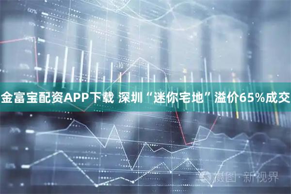 金富宝配资APP下载 深圳“迷你宅地”溢价65%成交