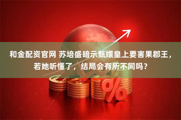 和金配资官网 苏培盛暗示甄嬛皇上要害果郡王，若她听懂了，结局会有所不同吗？