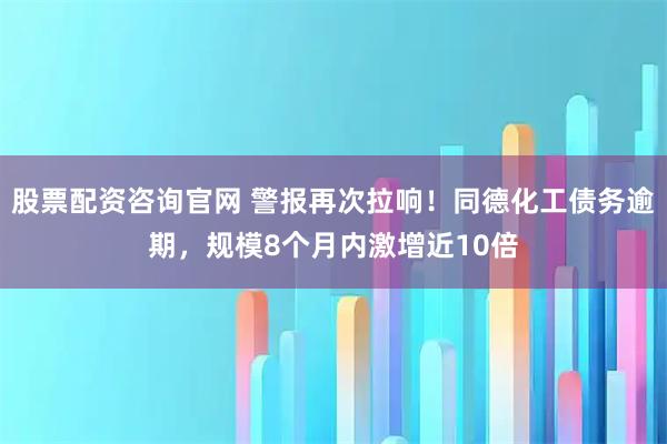 股票配资咨询官网 警报再次拉响！同德化工债务逾期，规模8个月内激增近10倍