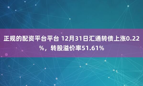 正规的配资平台平台 12月31日汇通转债上涨0.22%，转股溢价率51.61%