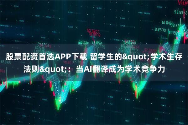 股票配资首选APP下载 留学生的"学术生存法则"：当AI翻译成为学术竞争力