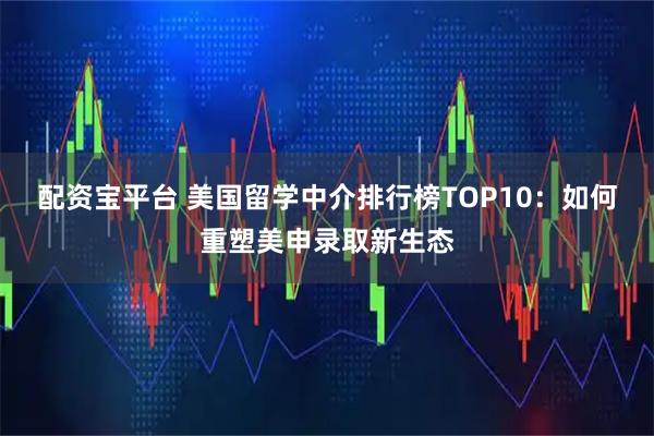 配资宝平台 美国留学中介排行榜TOP10：如何重塑美申录取新生态