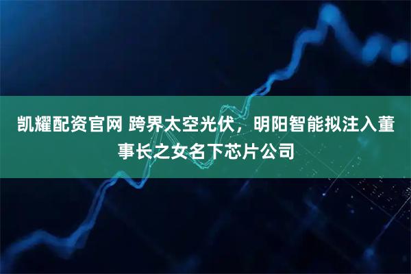 凯耀配资官网 跨界太空光伏，明阳智能拟注入董事长之女名下芯片公司