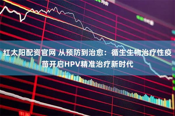 红太阳配资官网 从预防到治愈：循生生物治疗性疫苗开启HPV精准治疗新时代