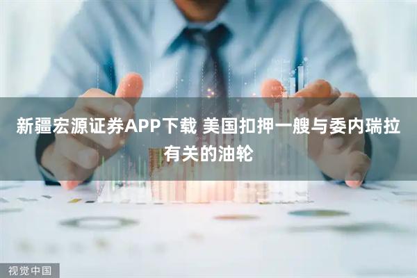 新疆宏源证券APP下载 美国扣押一艘与委内瑞拉有关的油轮
