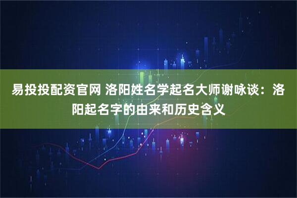 易投投配资官网 洛阳姓名学起名大师谢咏谈：洛阳起名字的由来和历史含义