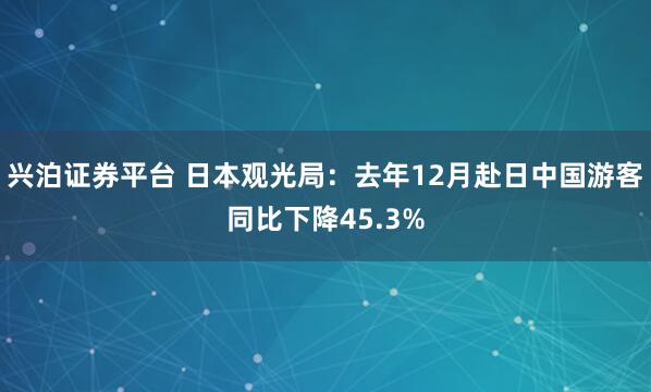 兴泊证券平台 日本观光局：去年12月赴日中国游客同比下降45.3%