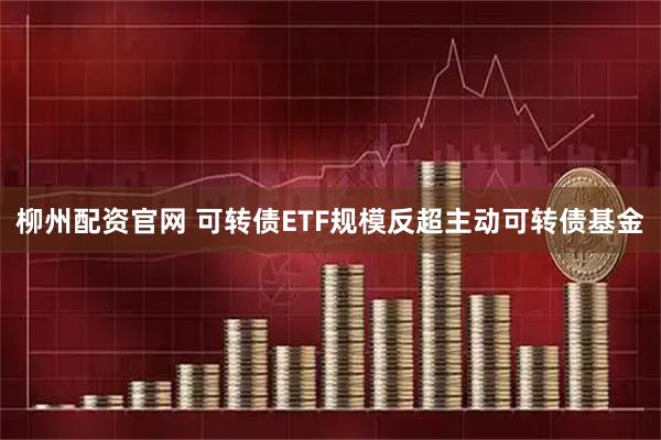 柳州配资官网 可转债ETF规模反超主动可转债基金