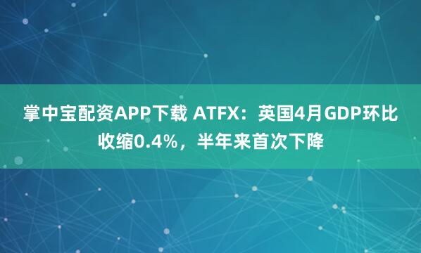 掌中宝配资APP下载 ATFX:英国4月GDP环比收缩0.4%,半年来首次下降