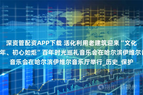 深资管配资APP下载 活化利用老建筑迎来“文化回归”首秀丨“穿越百年、初心如炬”百年时光巡礼音乐会在哈尔滨伊维尔音乐厅举行_历史_保护