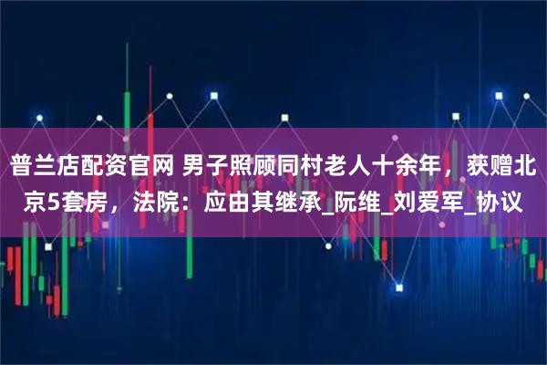 普兰店配资官网 男子照顾同村老人十余年，获赠北京5套房，法院：应由其继承_阮维_刘爱军_协议