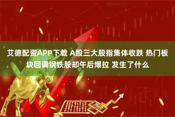 艾德配资APP下载 A股三大股指集体收跌 热门板块回调钢铁股却午后爆拉 发生了什么