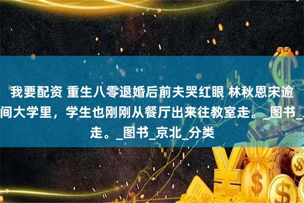 我要配资 重生八零退婚后前夫哭红眼 林秋恩宋逾白 这个时间大学里，学生也刚刚从餐厅出来往教室走。_图书_京北_分类