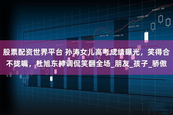 股票配资世界平台 孙涛女儿高考成绩曝光，笑得合不拢嘴，杜旭东神调侃笑翻全场_朋友_孩子_骄傲