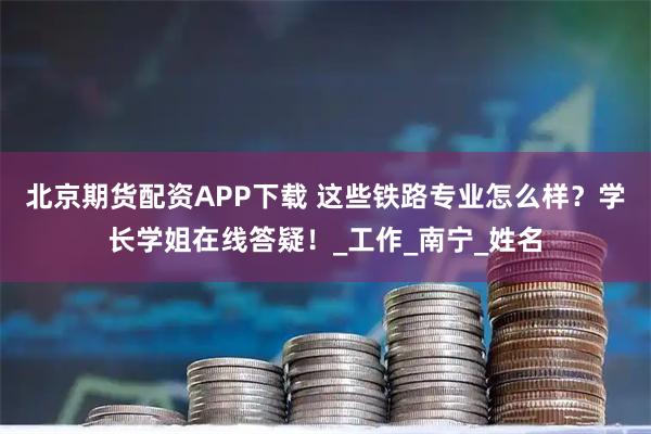 北京期货配资APP下载 这些铁路专业怎么样？学长学姐在线答疑！_工作_南宁_姓名