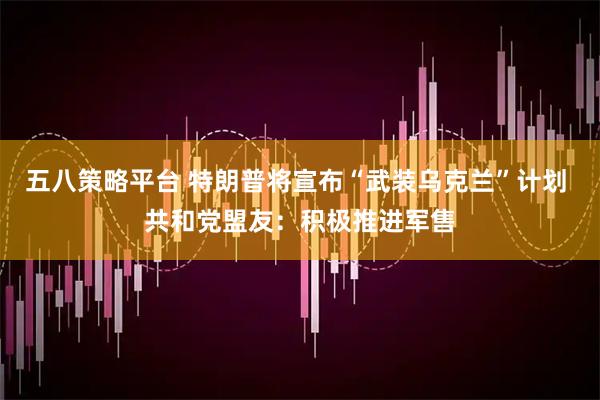 五八策略平台 特朗普将宣布“武装乌克兰”计划 共和党盟友：积极推进军售