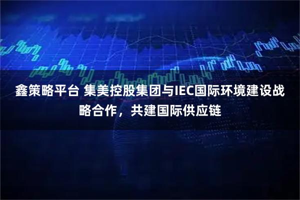 鑫策略平台 集美控股集团与IEC国际环境建设战略合作,共建国际供应链