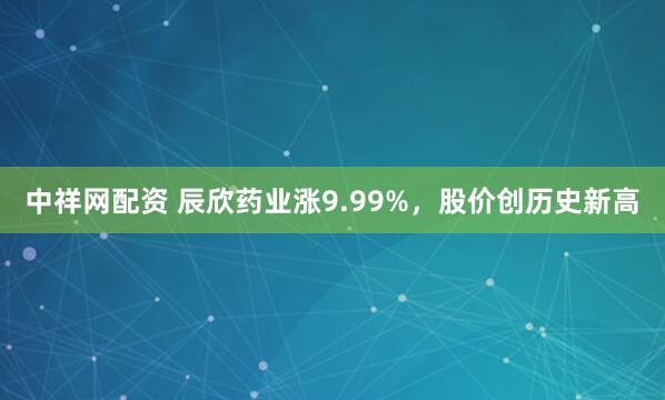 中祥网配资 辰欣药业涨9.99%，股价创历史新高