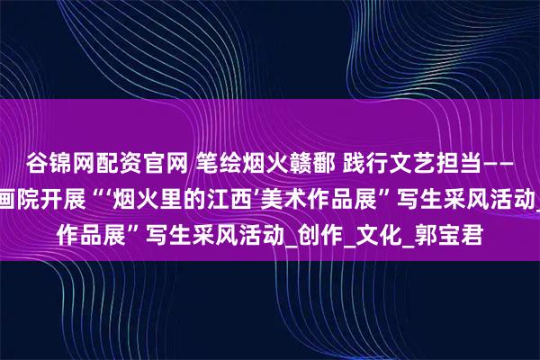 谷锦网配资官网 笔绘烟火赣鄱 践行文艺担当——江西画院携手北京画院开展“‘烟火里的江西’美术作品展”写生采风活动_创作_文化_郭宝君