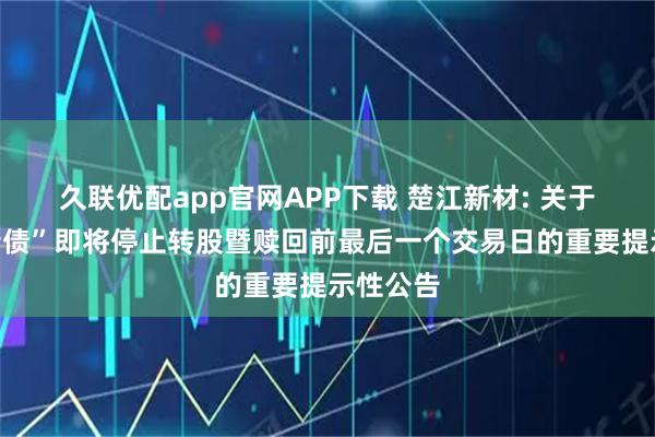 久联优配app官网APP下载 楚江新材: 关于“楚江转债”即将停止转股暨赎回前最后一个交易日的重要提示性公告