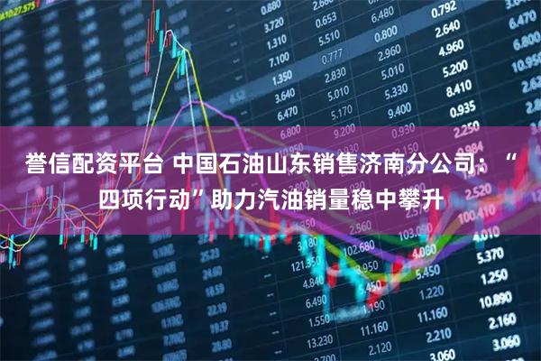 誉信配资平台 中国石油山东销售济南分公司：“四项行动”助力汽油销量稳中攀升