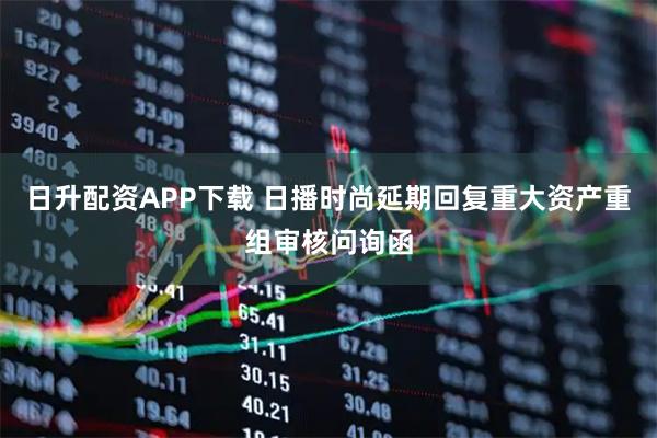 日升配资APP下载 日播时尚延期回复重大资产重组审核问询函