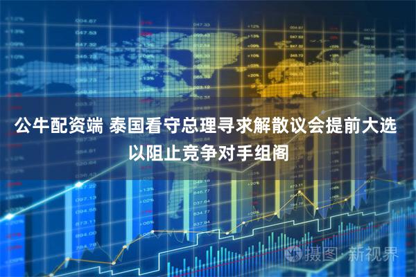 公牛配资端 泰国看守总理寻求解散议会提前大选 以阻止竞争对手组阁