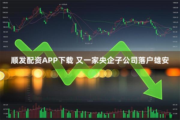 顺发配资APP下载 又一家央企子公司落户雄安