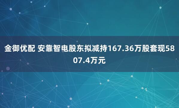 金御优配 安靠智电股东拟减持167.36万股套现5807.4万元