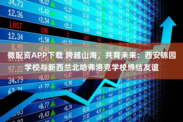 微配资APP下载 跨越山海，共育未来：西安锦园学校与新西兰北哈弗洛克学校缔结友谊